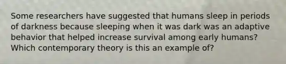 Some researchers have suggested that humans sleep in periods of darkness because sleeping when it was dark was an adaptive behavior that helped increase survival among early humans? Which contemporary theory is this an example of?