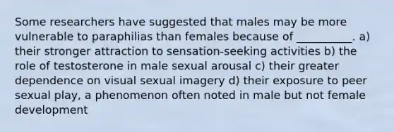 Some researchers have suggested that males may be more vulnerable to paraphilias than females because of __________. a) their stronger attraction to sensation-seeking activities b) the role of testosterone in male sexual arousal c) their greater dependence on visual sexual imagery d) their exposure to peer sexual play, a phenomenon often noted in male but not female development