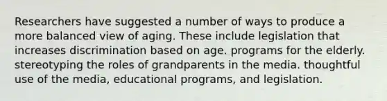 Researchers have suggested a number of ways to produce a more balanced view of aging. These include legislation that increases discrimination based on age. programs for the elderly. stereotyping the roles of grandparents in the media. thoughtful use of the media, educational programs, and legislation.