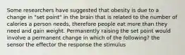 Some researchers have suggested that obesity is due to a change in "set point" in the brain that is related to the number of calories a person needs, therefore people eat more than they need and gain weight. Permanently raising the set point would involve a permanent change in which of the following? the sensor the effector the response the stimulus