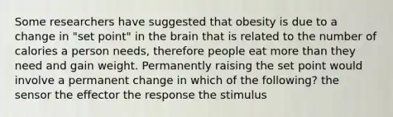 Some researchers have suggested that obesity is due to a change in "set point" in the brain that is related to the number of calories a person needs, therefore people eat more than they need and gain weight. Permanently raising the set point would involve a permanent change in which of the following? the sensor the effector the response the stimulus