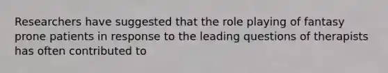 Researchers have suggested that the role playing of fantasy prone patients in response to the leading questions of therapists has often contributed to
