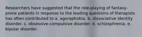 Researchers have suggested that the role-playing of fantasy-prone patients in response to the leading questions of therapists has often contributed to a. agoraphobia. b. dissociative identity disorder. c. obsessive-compulsive disorder. d. schizophrenia. e. bipolar disorder.