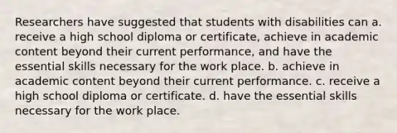 Researchers have suggested that students with disabilities can a. receive a high school diploma or certificate, achieve in academic content beyond their current performance, and have the essential skills necessary for the work place. b. achieve in academic content beyond their current performance. c. receive a high school diploma or certificate. d. have the essential skills necessary for the work place.