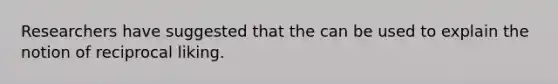 Researchers have suggested that the can be used to explain the notion of reciprocal liking.