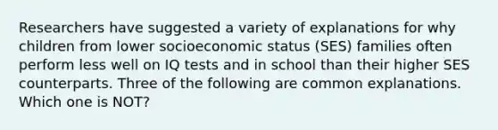 Researchers have suggested a variety of explanations for why children from lower socioeconomic status (SES) families often perform less well on IQ tests and in school than their higher SES counterparts. Three of the following are common explanations. Which one is NOT?