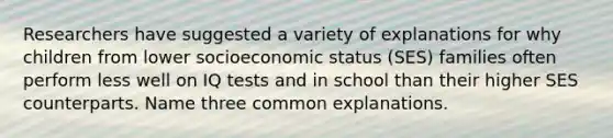 Researchers have suggested a variety of explanations for why children from lower socioeconomic status (SES) families often perform less well on IQ tests and in school than their higher SES counterparts. Name three common explanations.