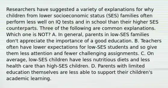 Researchers have suggested a variety of explanations for why children from lower socioeconomic status (SES) families often perform less well on IQ tests and in school than their higher SES counterparts. Three of the following are common explanations. Which one is NOT? A. In general, parents in low-SES families don't appreciate the importance of a good education. B. Teachers often have lower expectations for low-SES students and so give them less attention and fewer challenging assignments. C. On average, low-SES children have less nutritious diets and less health care than high-SES children. D. Parents with limited education themselves are less able to support their children's academic learning.