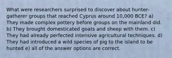 What were researchers surprised to discover about hunter-gatherer groups that reached Cyprus around 10,000 BCE? a) They made complex pottery before groups on the mainland did. b) They brought domesticated goats and sheep with them. c) They had already perfected intensive agricultural techniques. d) They had introduced a wild species of pig to the island to be hunted e) all of the answer options are correct.