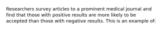 Researchers survey articles to a prominent medical journal and find that those with positive results are more likely to be accepted than those with negative results. This is an example of: