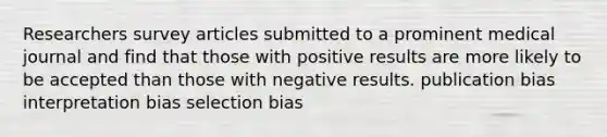 Researchers survey articles submitted to a prominent medical journal and find that those with positive results are more likely to be accepted than those with negative results. publication bias interpretation bias selection bias