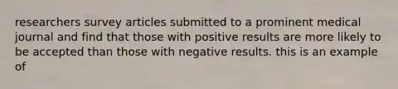 researchers survey articles submitted to a prominent medical journal and find that those with positive results are more likely to be accepted than those with negative results. this is an example of