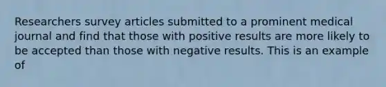 Researchers survey articles submitted to a prominent medical journal and find that those with positive results are more likely to be accepted than those with negative results. This is an example of