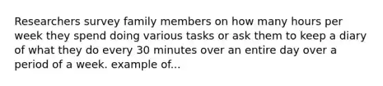 Researchers survey family members on how many hours per week they spend doing various tasks or ask them to keep a diary of what they do every 30 minutes over an entire day over a period of a week. example of...