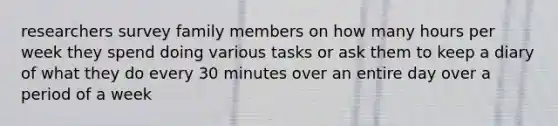 researchers survey family members on how many hours per week they spend doing various tasks or ask them to keep a diary of what they do every 30 minutes over an entire day over a period of a week