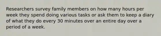 Researchers survey family members on how many hours per week they spend doing various tasks or ask them to keep a diary of what they do every 30 minutes over an entire day over a period of a week.