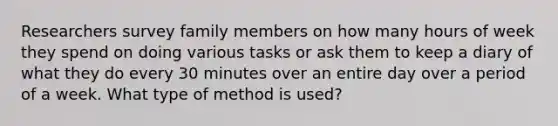 Researchers survey family members on how many hours of week they spend on doing various tasks or ask them to keep a diary of what they do every 30 minutes over an entire day over a period of a week. What type of method is used?