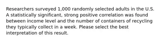 Researchers surveyed 1,000 randomly selected adults in the U.S. A statistically significant, strong positive correlation was found between income level and the number of containers of recycling they typically collect in a week. Please select the best interpretation of this result.