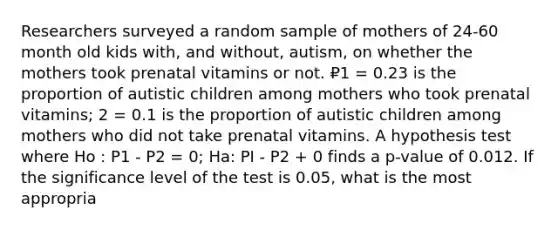 Researchers surveyed a random sample of mothers of 24-60 month old kids with, and without, autism, on whether the mothers took prenatal vitamins or not. ₽1 = 0.23 is the proportion of autistic children among mothers who took prenatal vitamins; 2 = 0.1 is the proportion of autistic children among mothers who did not take prenatal vitamins. A hypothesis test where Ho : P1 - P2 = 0; Ha: PI - P2 + 0 finds a p-value of 0.012. If the significance level of the test is 0.05, what is the most appropria