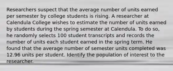 Researchers suspect that the average number of units earned per semester by college students is rising. A researcher at Calendula College wishes to estimate the number of units earned by students during the spring semester at Calendula. To do​ so, he randomly selects 100 student transcripts and records the number of units each student earned in the spring term. He found that the average number of semester units completed was 12.96 units per student. Identify the population of interest to the researcher.