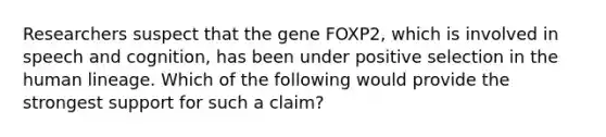 Researchers suspect that the gene FOXP2, which is involved in speech and cognition, has been under positive selection in the human lineage. Which of the following would provide the strongest support for such a claim?