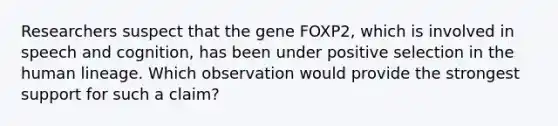 Researchers suspect that the gene FOXP2, which is involved in speech and cognition, has been under positive selection in the human lineage. Which observation would provide the strongest support for such a claim?