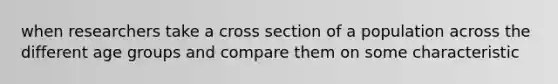 when researchers take a cross section of a population across the different age groups and compare them on some characteristic