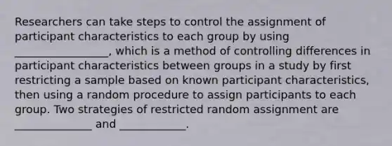 Researchers can take steps to control the assignment of participant characteristics to each group by using _________________, which is a method of controlling differences in participant characteristics between groups in a study by first restricting a sample based on known participant characteristics, then using a random procedure to assign participants to each group. Two strategies of restricted random assignment are ______________ and ____________.