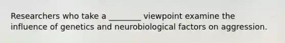 Researchers who take a ________ viewpoint examine the influence of genetics and neurobiological factors on aggression.