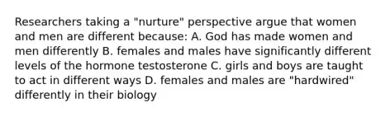 Researchers taking a "nurture" perspective argue that women and men are different because: A. God has made women and men differently B. females and males have significantly different levels of the hormone testosterone C. girls and boys are taught to act in different ways D. females and males are "hardwired" differently in their biology