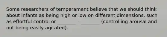 Some researchers of temperament believe that we should think about infants as being high or low on different dimensions, such as effortful control or ________ - ________ (controlling arousal and not being easily agitated).