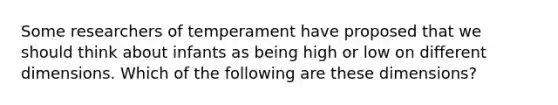 Some researchers of temperament have proposed that we should think about infants as being high or low on different dimensions. Which of the following are these dimensions?