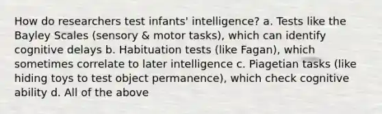 How do researchers test infants' intelligence? a. Tests like the Bayley Scales (sensory & motor tasks), which can identify cognitive delays b. Habituation tests (like Fagan), which sometimes correlate to later intelligence c. Piagetian tasks (like hiding toys to test object permanence), which check cognitive ability d. All of the above