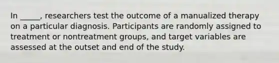 In _____, researchers test the outcome of a manualized therapy on a particular diagnosis. Participants are randomly assigned to treatment or nontreatment groups, and target variables are assessed at the outset and end of the study.