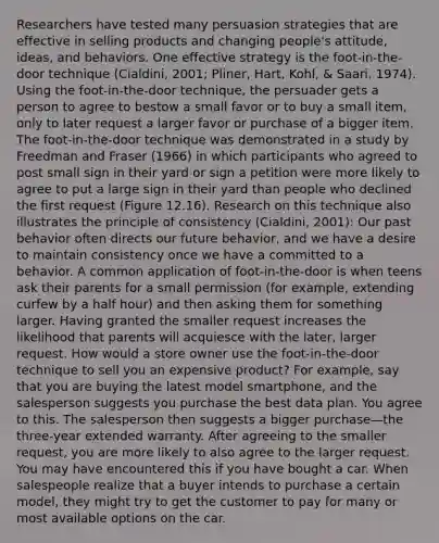 Researchers have tested many persuasion strategies that are effective in selling products and changing people's attitude, ideas, and behaviors. One effective strategy is the foot-in-the-door technique (Cialdini, 2001; Pliner, Hart, Kohl, & Saari, 1974). Using the foot-in-the-door technique, the persuader gets a person to agree to bestow a small favor or to buy a small item, only to later request a larger favor or purchase of a bigger item. The foot-in-the-door technique was demonstrated in a study by Freedman and Fraser (1966) in which participants who agreed to post small sign in their yard or sign a petition were more likely to agree to put a large sign in their yard than people who declined the first request (Figure 12.16). Research on this technique also illustrates the principle of consistency (Cialdini, 2001): Our past behavior often directs our future behavior, and we have a desire to maintain consistency once we have a committed to a behavior. A common application of foot-in-the-door is when teens ask their parents for a small permission (for example, extending curfew by a half hour) and then asking them for something larger. Having granted the smaller request increases the likelihood that parents will acquiesce with the later, larger request. How would a store owner use the foot-in-the-door technique to sell you an expensive product? For example, say that you are buying the latest model smartphone, and the salesperson suggests you purchase the best data plan. You agree to this. The salesperson then suggests a bigger purchase—the three-year extended warranty. After agreeing to the smaller request, you are more likely to also agree to the larger request. You may have encountered this if you have bought a car. When salespeople realize that a buyer intends to purchase a certain model, they might try to get the customer to pay for many or most available options on the car.