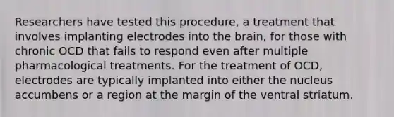 Researchers have tested this procedure, a treatment that involves implanting electrodes into the brain, for those with chronic OCD that fails to respond even after multiple pharmacological treatments. For the treatment of OCD, electrodes are typically implanted into either the nucleus accumbens or a region at the margin of the ventral striatum.