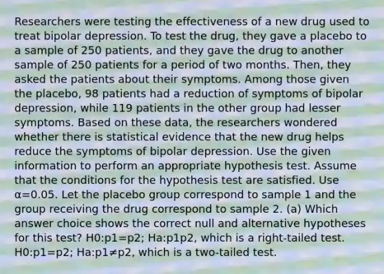 Researchers were testing the effectiveness of a new drug used to treat bipolar depression. To test the drug, they gave a placebo to a sample of 250 patients, and they gave the drug to another sample of 250 patients for a period of two months. Then, they asked the patients about their symptoms. Among those given the placebo, 98 patients had a reduction of symptoms of bipolar depression, while 119 patients in the other group had lesser symptoms. Based on these data, the researchers wondered whether there is statistical evidence that the new drug helps reduce the symptoms of bipolar depression. Use the given information to perform an appropriate hypothesis test. Assume that the conditions for the hypothesis test are satisfied. Use α=0.05. Let the placebo group correspond to sample 1 and the group receiving the drug correspond to sample 2. (a) Which answer choice shows the correct null and alternative hypotheses for this test? H0:p1=p2; Ha:p1 p2, which is a right-tailed test. H0:p1=p2; Ha:p1≠p2, which is a two-tailed test.