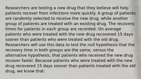 Researchers are testing a new drug that they believe will help patients recover from infections more quickly. A group of patients are randomly selected to receive the new drug, while another group of patients are treated with an existing drug. The recovery times for patients in each group are recorded. On average patients who were treated with the new drug recovered 15 days sooner than patients who were treated with the old drug. Researchers will use this data to test the null hypothesis that the recovery time in both groups are the same, versus the alternative hypothesis, that patients who received the new drug recover faster. Because patients who were treated with the new drug recovered 15 days sooner than patients treated with the old drug, we know that: