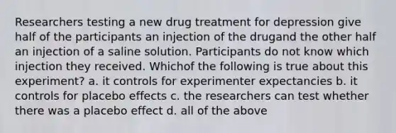 Researchers testing a new drug treatment for depression give half of the participants an injection of the drugand the other half an injection of a saline solution. Participants do not know which injection they received. Whichof the following is true about this experiment? a. it controls for experimenter expectancies b. it controls for placebo effects c. the researchers can test whether there was a placebo effect d. all of the above