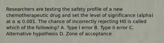 Researchers are testing the safety profile of a new chemotherapeutic drug and set the level of significance (alpha) at α ≤ 0.001. The chance of incorrectly rejecting H0 is called which of the following? A. Type I error B. Type II error C. Alternative hypothesis D. Zone of acceptance