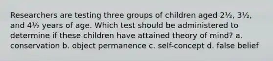 Researchers are testing three groups of children aged 2½, 3½, and 4½ years of age. Which test should be administered to determine if these children have attained theory of mind? a. conservation b. object permanence c. self-concept d. false belief