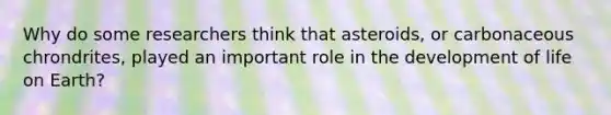 Why do some researchers think that asteroids, or carbonaceous chrondrites, played an important role in the development of life on Earth?