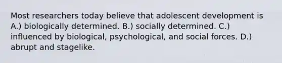 Most researchers today believe that adolescent development is A.) biologically determined. B.) socially determined. C.) influenced by biological, psychological, and social forces. D.) abrupt and stagelike.