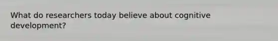 What do researchers today believe about cognitive development?