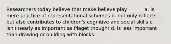 Researchers today believe that make-believe play ______ a. is mere practice of representational schemes b. not only reflects but also contributes to children's cognitive and social skills c. isn't nearly as important as Piaget thought d. is less important than drawing or building with blocks