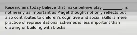 Researchers today believe that make-believe play __________. is not nearly as important as Piaget thought not only reflects but also contributes to children's cognitive and social skills is mere practice of representational schemes is less important than drawing or building with blocks