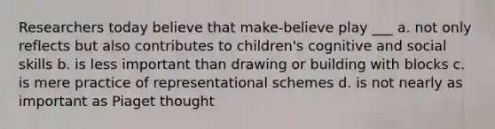 Researchers today believe that make-believe play ___ a. not only reflects but also contributes to children's cognitive and social skills b. is less important than drawing or building with blocks c. is mere practice of representational schemes d. is not nearly as important as Piaget thought