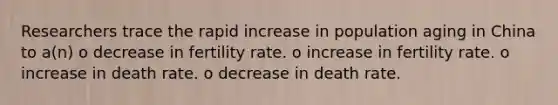 Researchers trace the rapid increase in population aging in China to a(n) o decrease in fertility rate. o increase in fertility rate. o increase in death rate. o decrease in death rate.