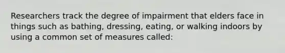 Researchers track the degree of impairment that elders face in things such as bathing, dressing, eating, or walking indoors by using a common set of measures called: