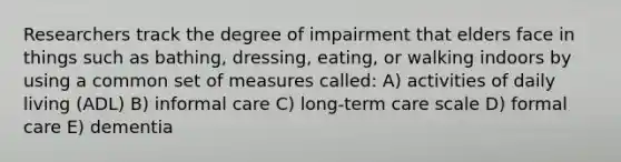 Researchers track the degree of impairment that elders face in things such as bathing, dressing, eating, or walking indoors by using a common set of measures called: A) activities of daily living (ADL) B) informal care C) long-term care scale D) formal care E) dementia